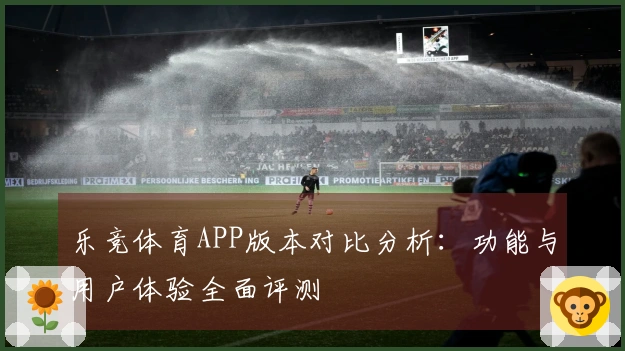 乐竞体育APP版本对比分析：功能与用户体验全面评测