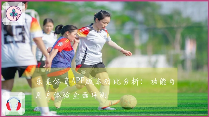 乐竞体育APP版本对比分析：功能与用户体验全面评测