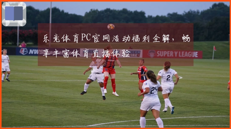 乐竞体育PC官网活动福利全解，畅享丰富体育直播体验