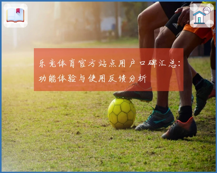 乐竞体育官方站点用户口碑汇总：功能体验与使用反馈分析