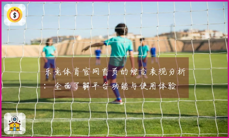 乐竞体育官网首页的综合表现分析：全面了解平台功能与使用体验